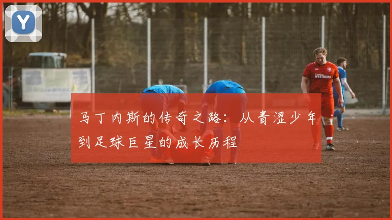 马丁内斯的传奇之路：从青涩少年到足球巨星的成长历程