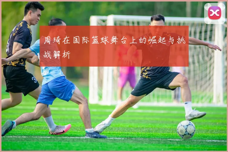 周琦在国际篮球舞台上的崛起与挑战解析