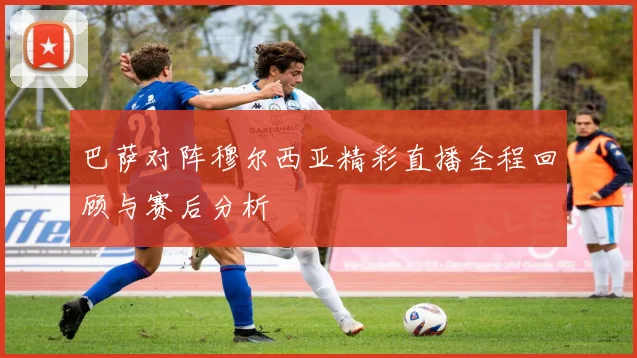 巴萨对阵穆尔西亚精彩直播全程回顾与赛后分析