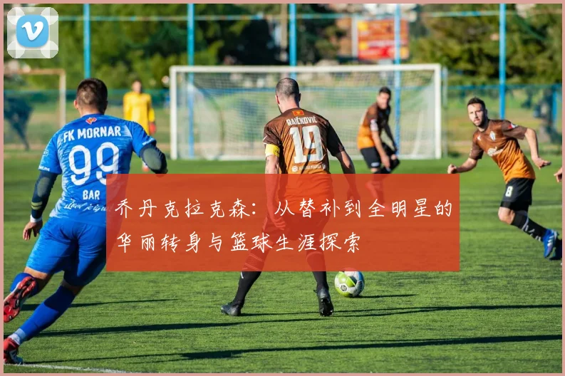 乔丹克拉克森：从替补到全明星的华丽转身与篮球生涯探索