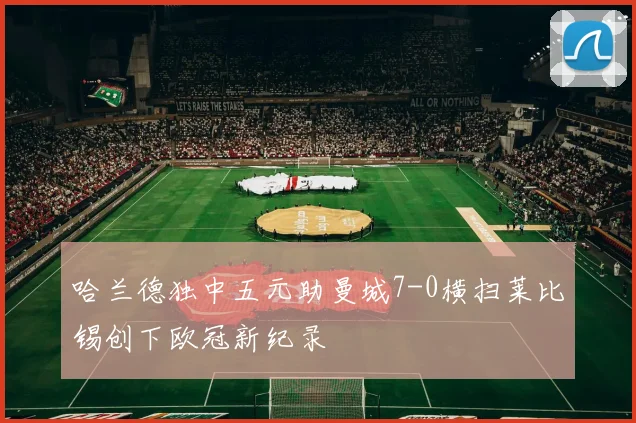 哈兰德独中五元助曼城7-0横扫莱比锡创下欧冠新纪录