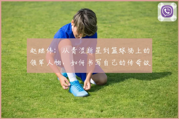 赵继伟：从青涩新星到篮球场上的领军人物，如何书写自己的传奇故事