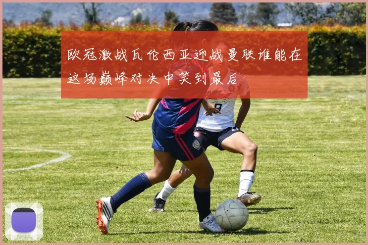 欧冠激战瓦伦西亚迎战曼联谁能在这场巅峰对决中笑到最后