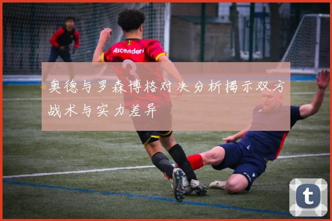 奥德与罗森博格对决分析揭示双方战术与实力差异