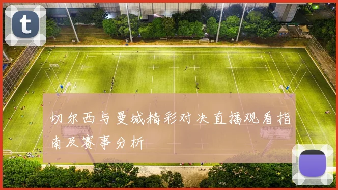 切尔西与曼城精彩对决直播观看指南及赛事分析