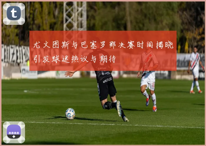 尤文图斯与巴塞罗那决赛时间揭晓引发球迷热议与期待