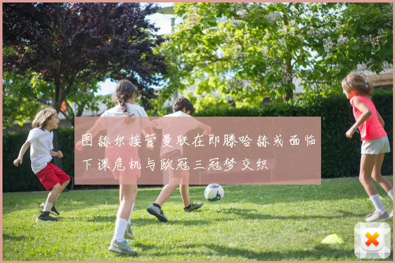 图赫尔接管曼联在即滕哈赫或面临下课危机与欧冠三冠梦交织