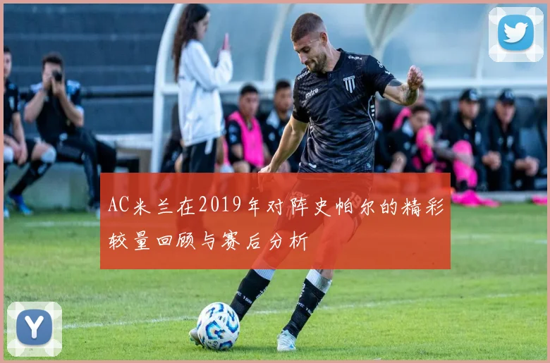 AC米兰在2019年对阵史帕尔的精彩较量回顾与赛后分析