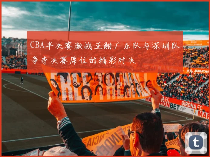 CBA半决赛激战正酣广东队与深圳队争夺决赛席位的精彩对决