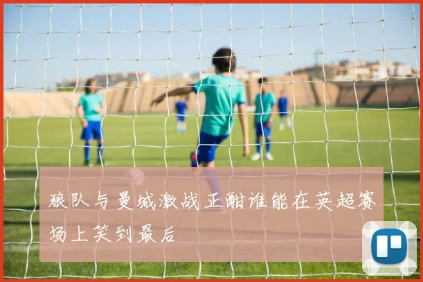 狼队与曼城激战正酣谁能在英超赛场上笑到最后