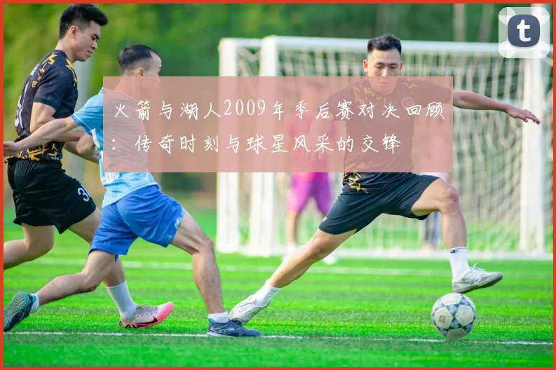 火箭与湖人2009年季后赛对决回顾：传奇时刻与球星风采的交锋