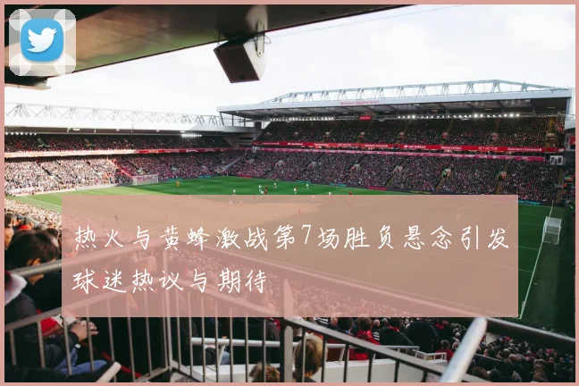 热火与黄蜂激战第7场胜负悬念引发球迷热议与期待