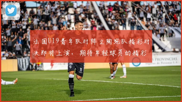 法国U19青年队对阵立陶宛队精彩对决即将上演，期待年轻球员的精彩表现