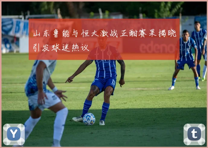 山东鲁能与恒大激战正酣赛果揭晓引发球迷热议