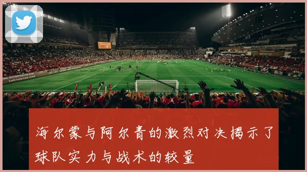 海尔蒙与阿尔青的激烈对决揭示了球队实力与战术的较量