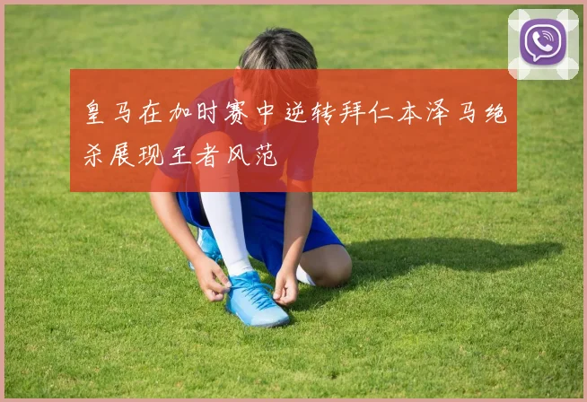 皇马在加时赛中逆转拜仁本泽马绝杀展现王者风范