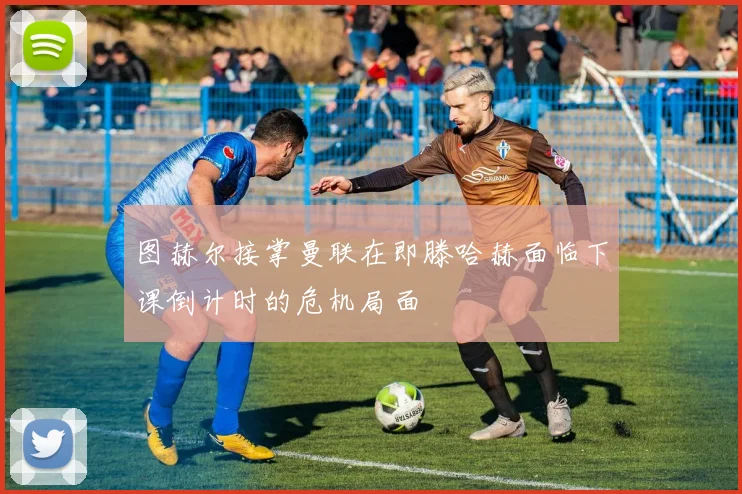 图赫尔接掌曼联在即滕哈赫面临下课倒计时的危机局面