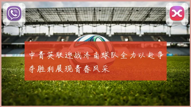 中青英联迎战济南球队全力以赴争夺胜利展现青春风采