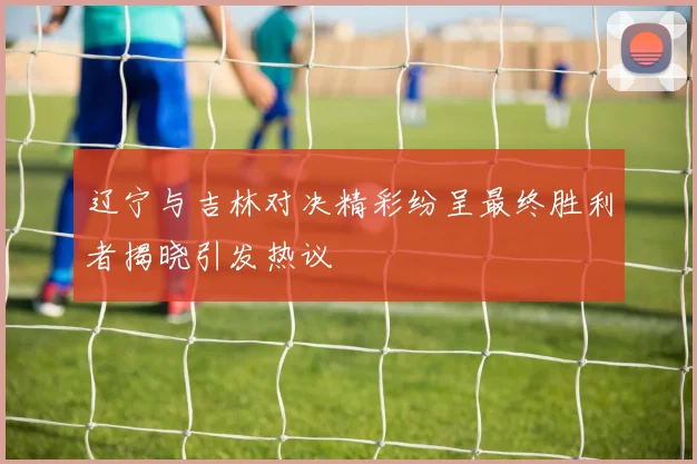 辽宁与吉林对决精彩纷呈最终胜利者揭晓引发热议