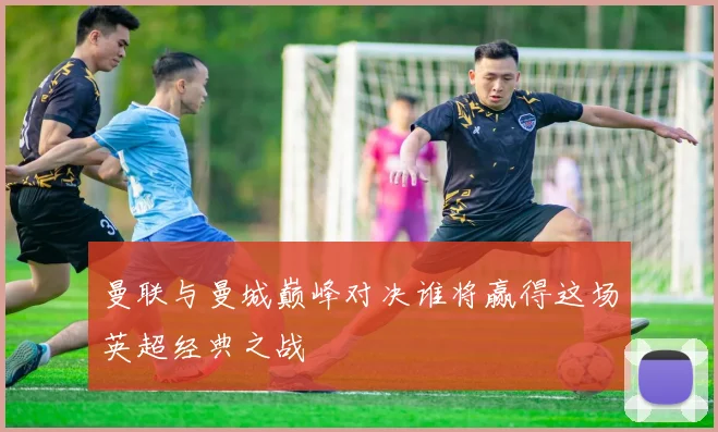 曼联与曼城巅峰对决谁将赢得这场英超经典之战
