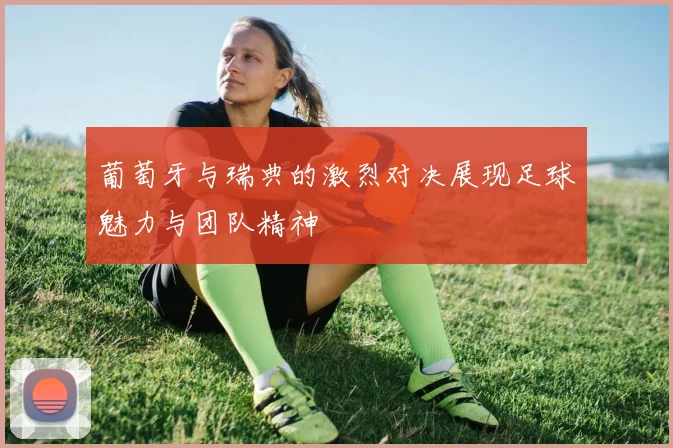 葡萄牙与瑞典的激烈对决展现足球魅力与团队精神