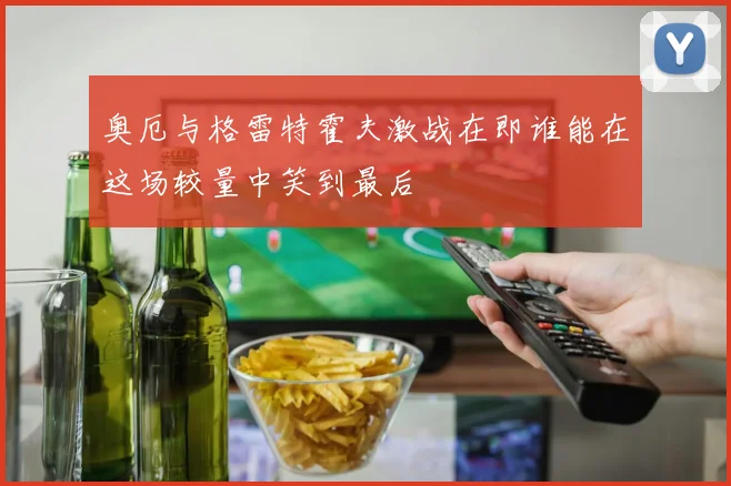 奥厄与格雷特霍夫激战在即谁能在这场较量中笑到最后