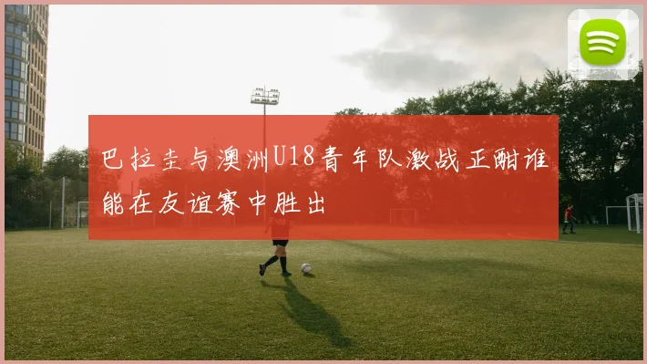 巴拉圭与澳洲U18青年队激战正酣谁能在友谊赛中胜出