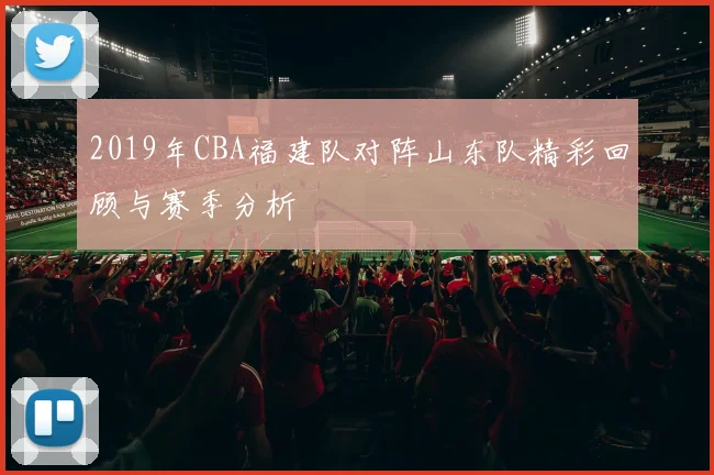 2019年CBA福建队对阵山东队精彩回顾与赛季分析