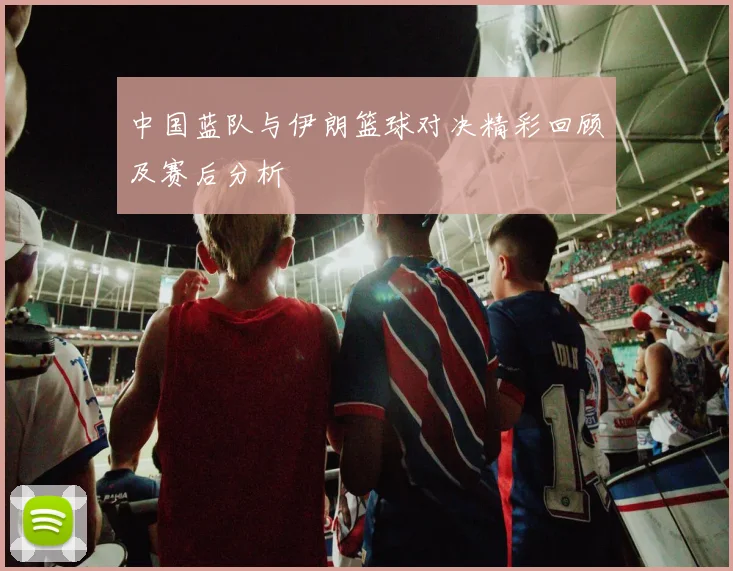 中国蓝队与伊朗篮球对决精彩回顾及赛后分析