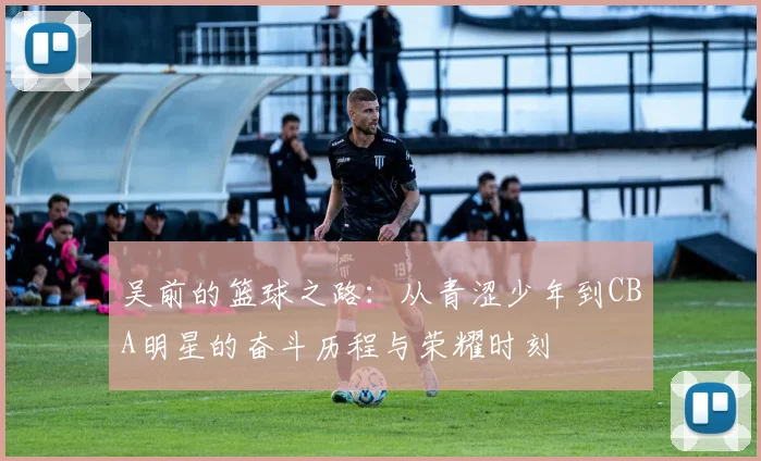 吴前的篮球之路：从青涩少年到CBA明星的奋斗历程与荣耀时刻